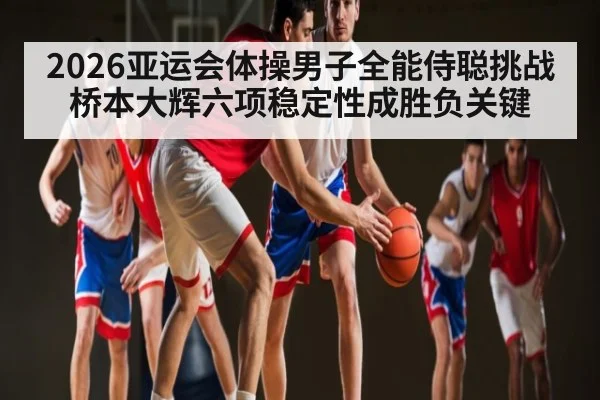 2026亚运会体操男子全能侍聪挑战桥本大辉六项稳定性成胜负关键